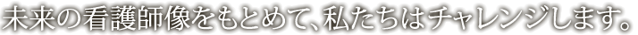 未来の看護師像をもとめて、私たちはチャレンジします。